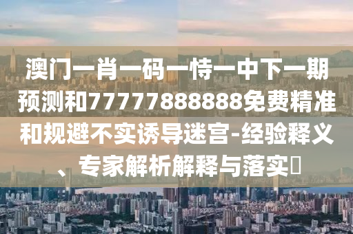 澳門一肖一碼一恃一中下一期預(yù)測和77777888888免費(fèi)精準(zhǔn)和規(guī)避不實(shí)誘導(dǎo)迷宮-經(jīng)驗(yàn)釋義、專家解析解釋與落實(shí)?