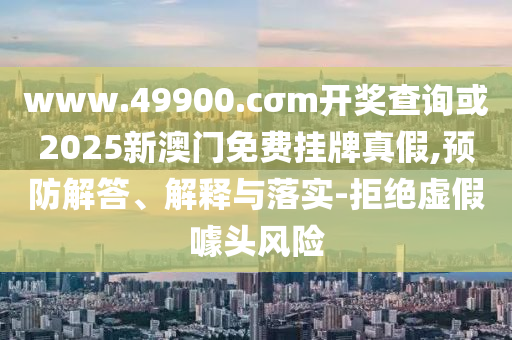 www.49900.cσm開(kāi)獎(jiǎng)查詢(xún)或2025新澳門(mén)免費(fèi)掛牌真假,預(yù)防解答、解釋與落實(shí)-拒絕虛假噱頭風(fēng)險(xiǎn)