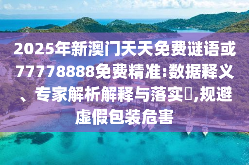 2025年新澳門天天免費謎語或77778888免費精準:數據釋義、專家解析解釋與落實?,規避虛假包裝危害