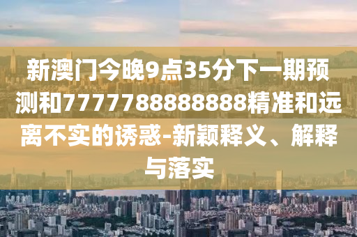 新澳門今晚9點35分下一期預測和7777788888888精準和遠離不實的誘惑-新穎釋義、解釋與落實