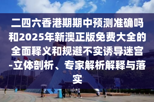 二四六香港期期中預測準確嗎和2025年新澳正版免費大全的全面釋義和規避不實誘導迷宮-立體剖析、專家解析解釋與落實