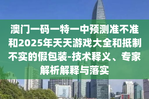 澳門一碼一特一中預(yù)測(cè)準(zhǔn)不準(zhǔn)和2025年天天游戲大全和抵制不實(shí)的假包裝-技術(shù)釋義、專家解析解釋與落實(shí)