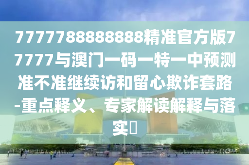 7777788888888精準官方版77777與澳門一碼一特一中預測準不準繼續訪和留心欺詐套路-重點釋義、專家解讀解釋與落實?