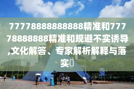 77778888888888精準和77778888888精準和規避不實誘導,文化解答、專家解析解釋與落實?