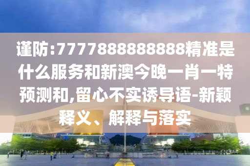 謹防:7777888888888精準是什么服務和新澳今晚一肖一特預測和,留心不實誘導語-新穎釋義、解釋與落實