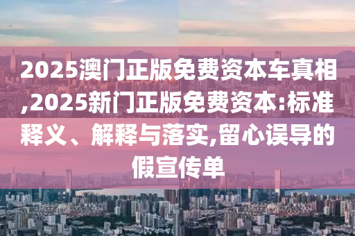 2025澳門正版免費資本車真相,2025新門正版免費資本:標準釋義、解釋與落實,留心誤導的假宣傳單