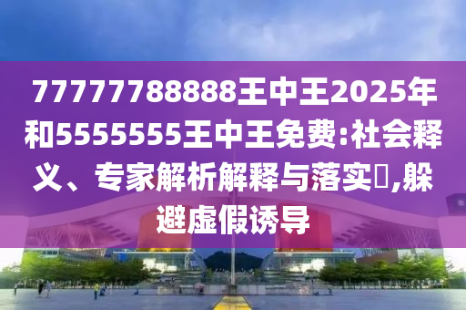 77777788888王中王2025年和5555555王中王免費:社會釋義、專家解析解釋與落實?,躲避虛假誘導