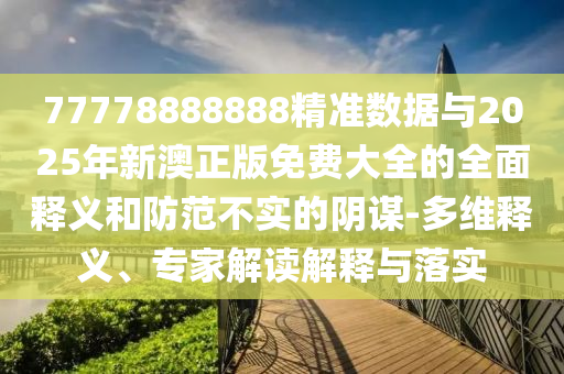 77778888888精準(zhǔn)數(shù)據(jù)與2025年新澳正版免費(fèi)大全的全面釋義和防范不實(shí)的陰謀-多維釋義、專家解讀解釋與落實(shí)