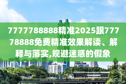 7777788888精準2025跟77778888免費精準效果解讀、解釋與落實,規避迷惑的假象