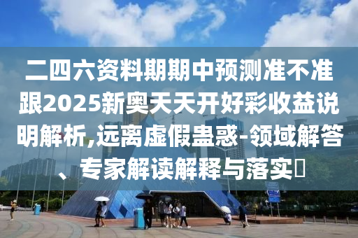 二四六資料期期中預測準不準跟2025新奧天天開好彩收益說明解析,遠離虛假蠱惑-領域解答、專家解讀解釋與落實?