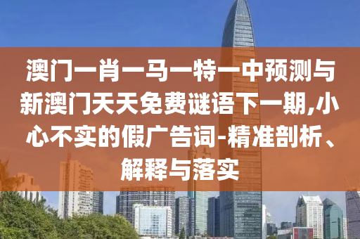 澳門一肖一馬一特一中預測與新澳門天天免費謎語下一期,小心不實的假廣告詞-精準剖析、解釋與落實