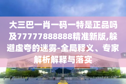 大三巴一肖一碼一特是正品嗎及77777888888精準新版,躲避虛夸的迷霧-全局釋義、專家解析解釋與落實