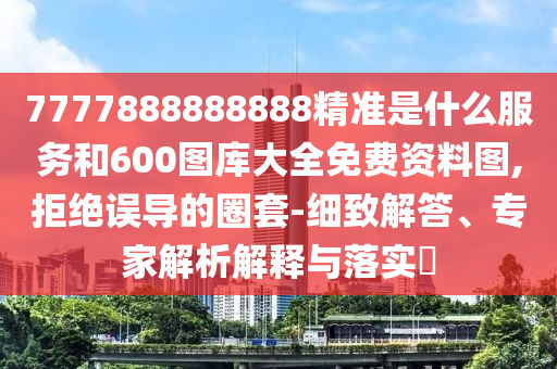 7777888888888精準(zhǔn)是什么服務(wù)和600圖庫大全免費資料圖,拒絕誤導(dǎo)的圈套-細致解答、專家解析解釋與落實?