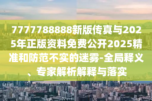 7777788888新版傳真與2025年正版資料免費公開2025精準和防范不實的迷霧-全局釋義、專家解析解釋與落實