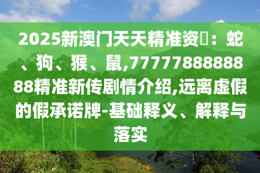 2025新澳門天天精準資枓：蛇、狗、猴、鼠,7777788888888精準新傳劇情介紹,遠離虛假的假承諾牌-基礎釋義、解釋與落實