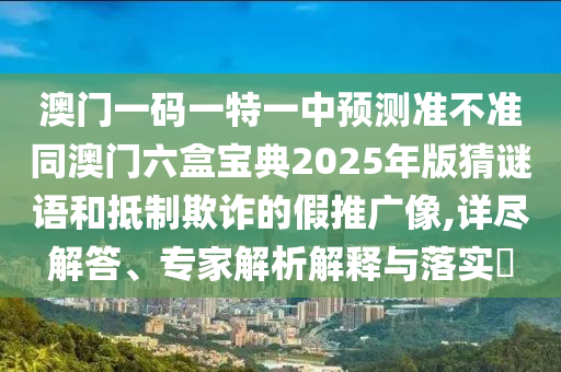 澳門一碼一特一中預測準不準同澳門六盒寶典2025年版猜謎語和抵制欺詐的假推廣像,詳盡解答、專家解析解釋與落實?