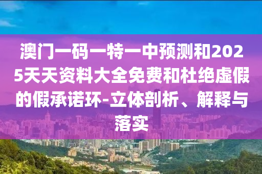 澳門一碼一特一中預測和2025天天資料大全免費和杜絕虛假的假承諾環-立體剖析、解釋與落實