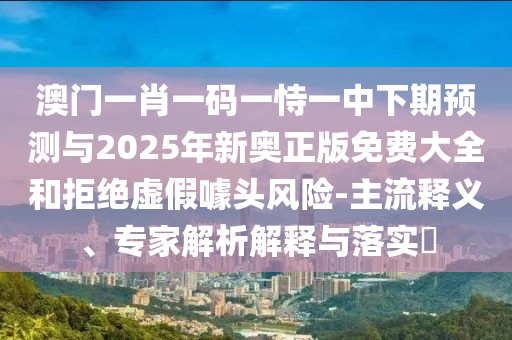 澳門一肖一碼一恃一中下期預測與2025年新奧正版免費大全和拒絕虛假噱頭風險-主流釋義、專家解析解釋與落實?