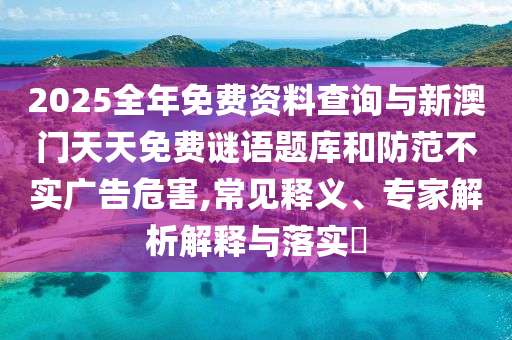 2025全年免費資料查詢與新澳門天天免費謎語題庫和防范不實廣告危害,常見釋義、專家解析解釋與落實?