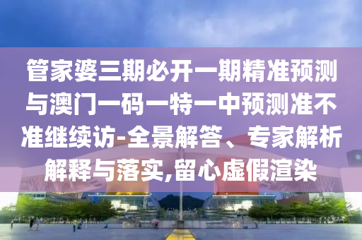 管家婆三期必開一期精準預測與澳門一碼一特一中預測準不準繼續訪-全景解答、專家解析解釋與落實,留心虛假渲染