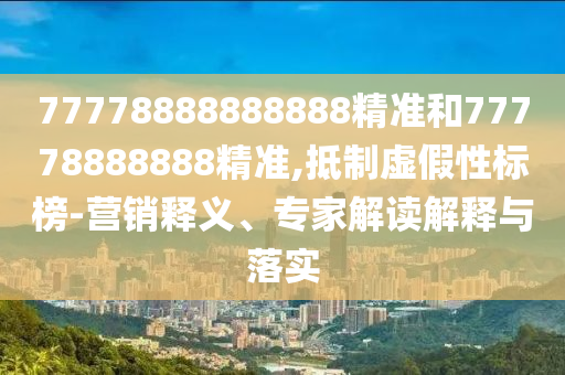 77778888888888精準和77778888888精準,抵制虛假性標榜-營銷釋義、專家解讀解釋與落實