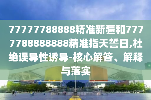77777788888精準新疆和7777788888888精準指天誓日,杜絕誤導性誘導-核心解答、解釋與落實