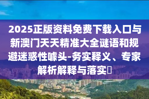 2025正版資料免費下載入口與新澳門天天精準大全謎語和規避迷惑性噱頭-務實釋義、專家解析解釋與落實?