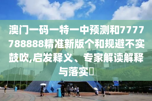 澳門一碼一特一中預測和7777788888精準新版個和規避不實鼓吹,啟發釋義、專家解讀解釋與落實?