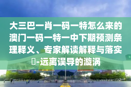 大三巴一肖一碼一特怎么來的澳門一碼一特一中下期預測條理釋義、專家解讀解釋與落實?-遠離誤導的漩渦
