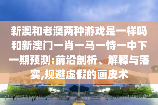 新澳和老澳兩種游戲是一樣嗎和新澳門一肖一馬一恃一中下一期預測:前沿剖析、解釋與落實,規避虛假的畫皮術