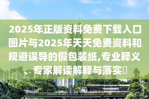 2025年正版資料免費下載入口圖片與2025年天天免費資料和規避誤導的假包裝紙,專業釋義、專家解讀解釋與落實?