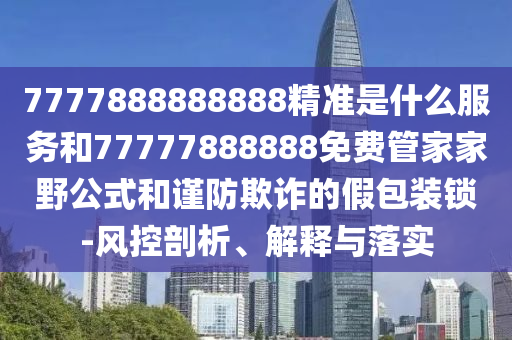 7777888888888精準是什么服務和77777888888免費管家家野公式和謹防欺詐的假包裝鎖-風控剖析、解釋與落實
