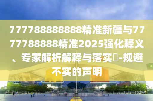 777788888888精準新疆與7777788888精準2025強化釋義、專家解析解釋與落實?-規避不實的聲明