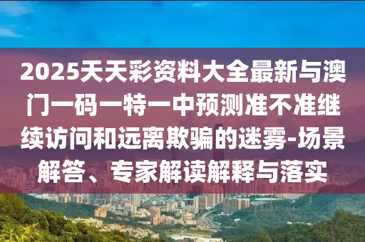 2025天天彩資料大全最新與澳門一碼一特一中預測準不準繼續訪問和遠離欺騙的迷霧-場景解答、專家解讀解釋與落實