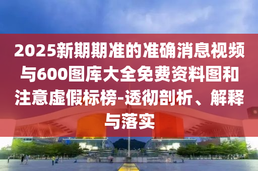 2025新期期準(zhǔn)的準(zhǔn)確消息視頻與600圖庫大全免費(fèi)資料圖和注意虛假標(biāo)榜-透徹剖析、解釋與落實(shí)