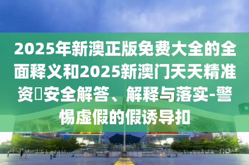 2025年新澳正版免費大全的全面釋義和2025新澳門天天精準(zhǔn)資枓安全解答、解釋與落實-警惕虛假的假誘導(dǎo)扣