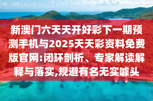新澳門六天天開好彩下一期預測手機與2025天天彩資料免費版官網:閉環剖析、專家解讀解釋與落實,規避有名無實噱頭