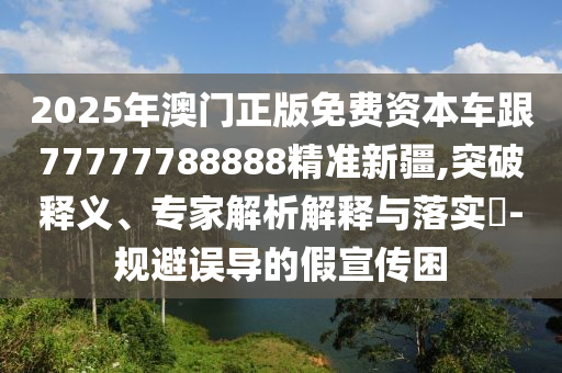 2025年澳門正版免費資本車跟77777788888精準新疆,突破釋義、專家解析解釋與落實?-規避誤導的假宣傳困