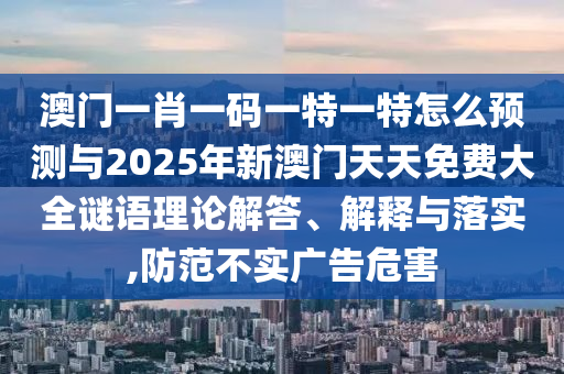 澳門一肖一碼一特一特怎么預測與2025年新澳門天天免費大全謎語理論解答、解釋與落實,防范不實廣告危害
