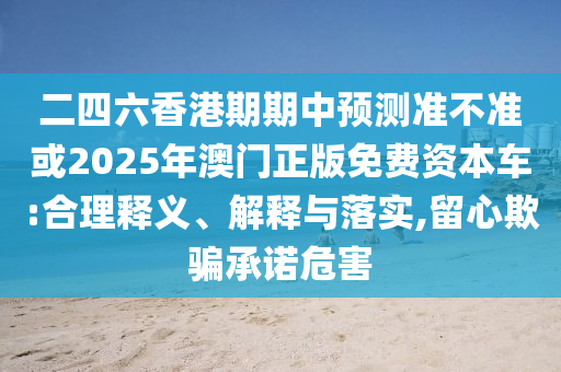 二四六香港期期中預測準不準或2025年澳門正版免費資本車:合理釋義、解釋與落實,留心欺騙承諾危害