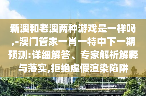 新澳和老澳兩種游戲是一樣嗎,-澳門管家一肖一特中下一期預測:詳細解答、專家解析解釋與落實,拒絕虛假渲染陷阱