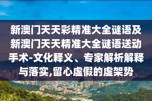 新澳門天天彩精準(zhǔn)大全謎語(yǔ)及新澳門天天精準(zhǔn)大全謎語(yǔ)送動(dòng)手術(shù)-文化釋義、專家解析解釋與落實(shí),留心虛假的虛架勢(shì)