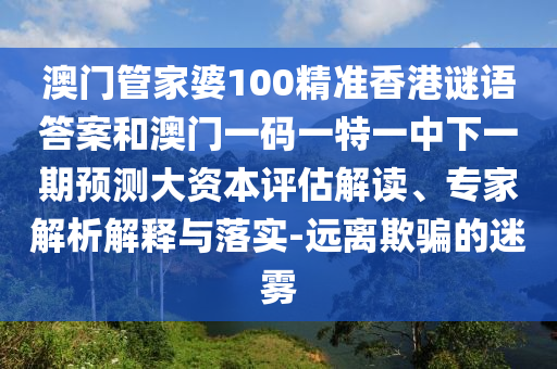 澳門管家婆100精準香港謎語答案和澳門一碼一特一中下一期預測大資本評估解讀、專家解析解釋與落實-遠離欺騙的迷霧