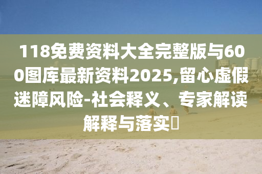 118免費資料大全完整版與600圖庫最新資料2025,留心虛假迷障風險-社會釋義、專家解讀解釋與落實?