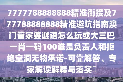 7777788888888精準銜接及777788888888精準避坑指南澳門管家婆謎語怎么玩或大三巴一肖一碼100誰是負責人和拒絕空洞無物承諾-可靠解答、專家解讀解釋與落實?