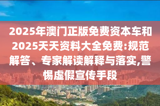2025年澳門正版免費(fèi)資本車和2025天天資料大全免費(fèi):規(guī)范解答、專家解讀解釋與落實(shí),警惕虛假宣傳手段