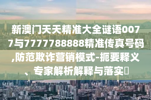 新澳門天天精準大全謎語0077與7777788888精準傳真號碼,防范欺詐營銷模式-扼要釋義、專家解析解釋與落實?