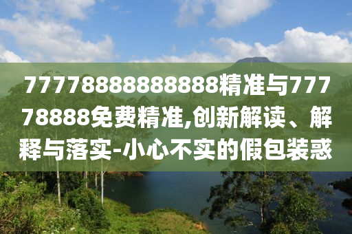 77778888888888精準與77778888免費精準,創新解讀、解釋與落實-小心不實的假包裝惑