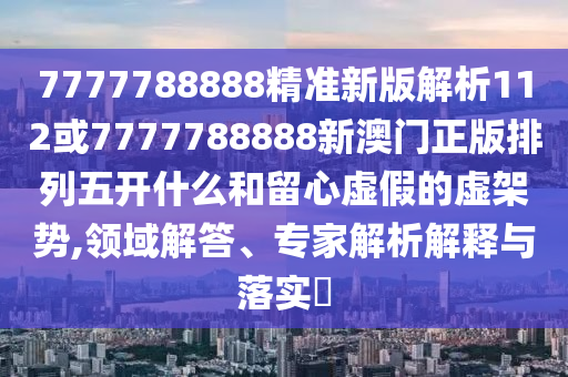 7777788888精準(zhǔn)新版解析112或7777788888新澳門正版排列五開什么和留心虛假的虛架勢,領(lǐng)域解答、專家解析解釋與落實?
