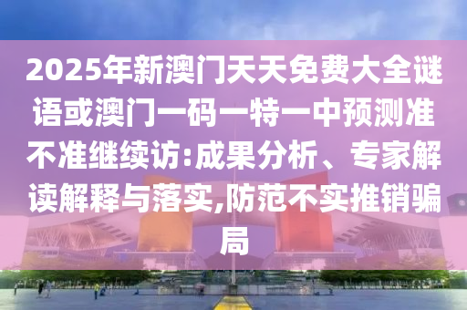 2025年新澳門天天免費大全謎語或澳門一碼一特一中預測準不準繼續訪:成果分析、專家解讀解釋與落實,防范不實推銷騙局